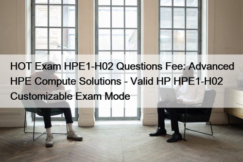 HOT Exam HPE1-H02 Questions Fee: Advanced HPE Compute Solutions - Valid HP HPE1-H02 Customizable Exam Mode